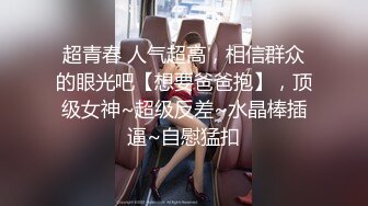 超青春 人气超高，相信群众的眼光吧【想要爸爸抱】，顶级女神~超级反差~水晶棒插逼~自慰猛扣