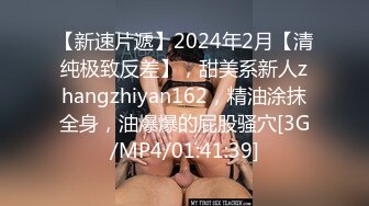 【新速片遞】2024年2月【清纯极致反差】，甜美系新人zhangzhiyan162，精油涂抹全身，油爆爆的屁股骚穴[3G/MP4/01:41:39]