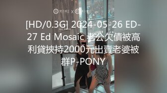 [HD/0.3G] 2024-05-26 ED-27 Ed Mosaic 老公欠債被高利貸挾持2000元出賣老婆被群P-PONY