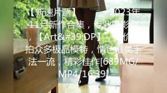 【新速片遞】 ♈ ♈ ♈ 2023年11月新作合集，专业摄影师，【Art&#39;DP】，高价私拍众多极品模特，情色唯美手法一流，精彩佳作[689MG/MP4/16:39]