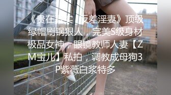 《贵在真实✿反差淫妻》顶级绿帽刷锅狠人，完美S级身材极品女神，眼镜教师人妻【ZM宝儿】私拍，调教成母狗3P紫薇白浆特多