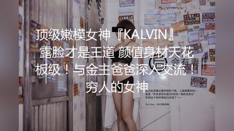 顶级嫩模女神『KALVIN』❤️露脸才是王道 颜值身材天花板级！与金主爸爸深入交流！穷人的女神