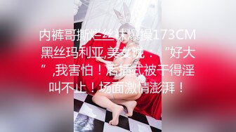 内裤哥撕烂丝袜爆操173CM黑丝玛利亚,美女说：“好大”,我害怕！后插式被干得淫叫不止！场面激情澎湃！