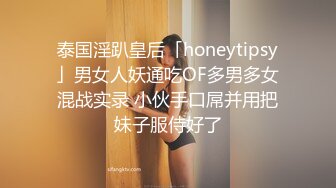 泰国淫趴皇后「honeytipsy」男女人妖通吃OF多男多女混战实录 小伙手口屌并用把妹子服侍好了